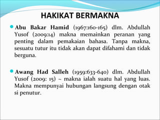 HAKIKAT BERMAKNA
Abu Bakar Hamid (1967:160-165) dlm. Abdullah
Yusof (2009:14) makna memainkan peranan yang
penting dalam pemakaian bahasa. Tanpa makna,
sesuatu tutur itu tidak akan dapat difahami dan tidak
berguna.
Awang Had Salleh (1959:633-640) dlm. Abdullah
Yusof (2009: 15) ~ makna ialah suatu hal yang luas.
Makna mempunyai hubungan langsung dengan otak
si penutur.
 