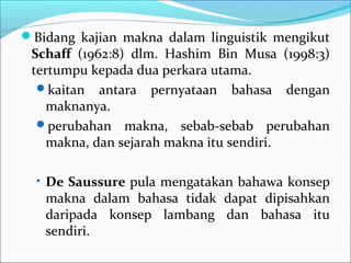 Bidang kajian makna dalam linguistik mengikut
Schaff (1962:8) dlm. Hashim Bin Musa (1998:3)
tertumpu kepada dua perkara utama.
kaitan antara pernyataan bahasa dengan
maknanya.
perubahan makna, sebab-sebab perubahan
makna, dan sejarah makna itu sendiri.
• De Saussure pula mengatakan bahawa konsep
makna dalam bahasa tidak dapat dipisahkan
daripada konsep lambang dan bahasa itu
sendiri.
 