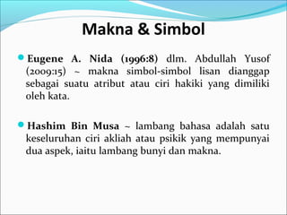 Makna & Simbol
Eugene A. Nida (1996:8) dlm. Abdullah Yusof
(2009:15) ~ makna simbol-simbol lisan dianggap
sebagai suatu atribut atau ciri hakiki yang dimiliki
oleh kata.
Hashim Bin Musa ~ lambang bahasa adalah satu
keseluruhan ciri akliah atau psikik yang mempunyai
dua aspek, iaitu lambang bunyi dan makna.
 