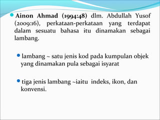 Ainon Ahmad (1994:48) dlm. Abdullah Yusof
(2009:16), perkataan-perkataan yang terdapat
dalam sesuatu bahasa itu dinamakan sebagai
lambang.
lambang ~ satu jenis kod pada kumpulan objek
yang dinamakan pula sebagai isyarat
tiga jenis lambang ~iaitu indeks, ikon, dan
konvensi.
 