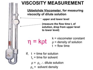 VISCOSITY MEASUREMENT 
Ubbelohde Viscometer, for measuring 
viscocity of dilute solution 
upper and lower level 
(measure the flow time t, of 
solution, drop from upper level 
to lower level) 
h = krt 
k = viscometer constant 
r = density of solution 
t = flow time 
If, t = time for solution 
to = time for solvent 
r = ro  dilute solution 
ro = solvent density 
 