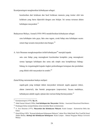 24
Koentjaraningrat menghuraikan kebudayaan sebagai:
keseluruhan dari kelakuan dan hasil kelakuan manusia yang teratur oleh tata
kelakuan yang harus diperoleh dengan cara belajar. Ini semua tersusun dalam
kehidupan masyarakat.37
Budayawan Melayu, Asmad (1930-1993) mendefinisikan kebudayaan sebagai
cara kehidupan iaitu gaya, laku atau ragam, corak hidup atau kehidupan secara
umum bagi sesuatu masyarakat atau bangsa.38
A. Aziz Deraman mengkonsepsikan istilah kebudayaan39
merujuk kepada
satu cara hidup yang merangkumi keseluruhan kompleks yang merangkumi
semua lapangan kehidupan dan sama ada simple atau kompleksnya bidang-
bidang itu tergantunglah kepada tingkat perkembangan kemajuan dan perubahan
yang dilalui oleh masyarakat itu sendiri.40
Zainal Kling merumuskan budaya meliputi
segala-gala yang terdapat dalam masyarakat termasuk segala gagasan (idea),
alatan (material), dan bentuk pengucapan (expression). Secara mudahnya,
kebudayaan adalah segala ciptaan dan warisan hidup bermasyarakat.41
37
Koentjaraningrat (1970), Op. cit..
38
Abdul Samad Ahmad (1990a), Seni Kehidupan dan Masyarakat. Melaka : Associated Educational Distributors.
39
Pandangan beliau memperlihatkan aliran teoretikal Barat (evolutionism).
40
A. Aziz Deraman (1975), Masyarakat dan Kebudayaan Malaysia. Kuala Lumpur : Kementerian Belia dan
Sukan.
41
Zainal Kling (1985), “Konsep kebudayaan Kebangsaan Malaysia”, dalam Wan Abdul Kadir Wan Yusoff & Zainal
Abidin Borhan, Ideologi dan Kebudayaan Kebangsaan. Kuala Lumpur : Jabatan Pengajian Melayu Universiti
Malaya.
 