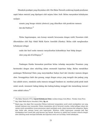 25
Manakala pendapat yang dinyatakan oleh Abu Bakar Hamzah cenderung kepada penekanan
aspek bukan material yang dipelopori oleh sarjana Islam Arab. Beliau menyatakan kebudayaan
meliputi
sesuatu yang berupa niskala (abstract) yang dihasilkan oleh pemikiran manusia
dan akal budinya.42
Walau bagaimanapun, satu konsep menarik bersesuaian dengan realiti Nusantara telah
dikemukakan oleh Haji Abdul Malik Karim Amrullah (Hamka). Beliau telah menghuraikan
kebudayaan sebagai
usaha dan hasil usaha manusia menyelesaikan kehendaknya buat hidup dengan
alam yang ada di kelilingnya.43
Pandangan Hamka berasaskan penelitian beliau terhadap masyarakat Nusantara yang
berinteraksi dengan alam sekeliling dalam memenuhi keperluan hidup. Beliau menukilkan
pandangan Mohammad Hatta yang menyimpulkan budaya hasil dari interaksi manusia dengan
alam. Sesungguhnya bukit dan gunung, sungai dengan airnya yang mengalir dan padang yang
luas adalah nature, manakala usaha manusia menggali bandaran air, membuat petak-petak tanah
untuk sawah, menanami ladang-ladang dan kadang-kadang menggali dan menambang mencari
emas adalah culture.44
42
Abu Bakar Hamzah (1972), Sejarah Kebudayaan Islam. (cetakan ketiga), Kota Bharu : Pustaka Aman Press.
43
Haji Abdul Malik Karim Amrullah (1966), Op. cit.
44
Begitu juga, kita dapat lihat masyarakat Melayu tradisional mengerjakan sawah untuk mendapatkan nasi yang
menjadi makanan asasi masyarakat. Dalam menjalankan aktiviti bersawah tersebut, timbul pelbagai rekaan dan
ciptaan untuk memudahkan urusan penanaman seperti pembajak sawah, alatan menanam dan sebagainya. Begitu
juga timbul adat, pantang larang serta kepercayaan. Misalnya, timbul kepercayaan semangat padi bagi
mendapatkan hasil sawah padi yang bermutu lagi banyak. Kesemua ini adalah hasil interaksi manusia dengan
alam sekeliling untuk mencapai kehendak dan keperluan untuk survival hidup. Itulah kebudayaan.
 