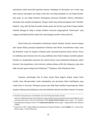 28
materialisme untuk memenuhi keperluan manusia. Pandangan ini berasaskan teori evolusi yang
mana manusia menempuh cara hidup evolusi dari cara hidup purbakala, ke cara hidup bersuku-
suku puak, ke cara hidup berdusun berkampung seterusnya berbandar, berkota, berbandaran
meningkat naik mengikut peringkatnya. Dengan istilah yang mudah peningkatan taraf “kebudak-
budakan” yang zahir bersikap bersandar kepada agama dan hal-hal yang berkait dengan hakikat
rohaniah sehingga ke tahap ia mampu berdikari menerima tanggungjawab “kedewasaan” yang
sanggup menempuh penafian segala nilai yang dianggap memberi makna pada diri.
Aliran kedua pula menunjukkan kebudayaan terhasil daripada interaksi manusia dengan
alam ciptaan khaliq (pencipta) berpaksikan keluhuran akal fikiran, bersumberkan wahyu sama
ada berbentuk al-Qur’an ataupun al-Sunnah untuk memenuhi keperluan harian mereka. Proses
ini melibatkan akal intelectus dan ratio yang melibatkan alam fizikal mahupun metafizik (ghayb).
Interaksi ini menghasilkan pola-pola atau elemen-elemen yang membentuk kebudayaan seperti
kesenian, ilmu pengetahuan, sistem ekonomi, undang-undang, politik dan sebagainya yang mana
tidak termasuk agama sebagai pola kebudayaan.48
Natijahnya, lahir kebudayaan Islam.
Tegasnya, pertentangan idea di antara sarjana Barat Inggeris dengan sarjana Islam
tersebut sukar dikompromikan untuk mendapatkan satu persamaan dalam kepelbagaian yang
wujud (unity in diversity). Walaupun peranan akal tidak dapat dinafikan kepentingannya dalam
menjana sebarang pola kebudayaan sama ada berbentuk material atau bukan material. Ini kerana
iii. Penafian tentang kesucian serta kekekalan nilai-nilai hidup (penyemakan semula).
Selain itu timbul juga konsep world mechanistic yang menafikan peranan pencipta di mana alam beroperasi secara
automatik seperti mesin. Lihat Yasien Mohamed (1998), Human Nature in Islam. Kuala Lumpur : A.S. Nordeen.
47
Syed Muhammad Naquib al-Attas (1978), Islam and Secularism. Kuala Lumpur : Angkatan Belia Islam Malaysia
(ABIM).
48
Fatimah Ali (1995), “Realiti Hakiki dan Simpang-Siur Pengertian Budaya”, dalam Pemikir. bil. 3, Januari-Mac,
Kuala Lumpur : Utusan Publications.
 