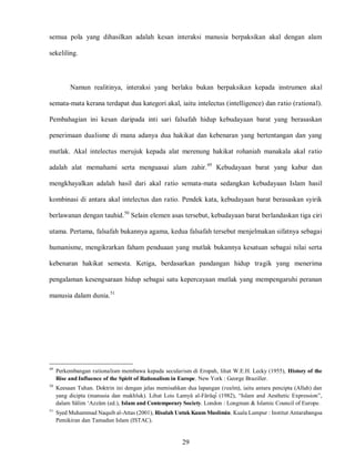 29
semua pola yang dihasilkan adalah kesan interaksi manusia berpaksikan akal dengan alam
sekeliling.
Namun realitinya, interaksi yang berlaku bukan berpaksikan kepada instrumen akal
semata-mata kerana terdapat dua kategori akal, iaitu intelectus (intelligence) dan ratio (rational).
Pembahagian ini kesan daripada inti sari falsafah hidup kebudayaan barat yang berasaskan
penerimaan dualisme di mana adanya dua hakikat dan kebenaran yang bertentangan dan yang
mutlak. Akal intelectus merujuk kepada alat merenung hakikat rohaniah manakala akal ratio
adalah alat memahami serta menguasai alam zahir.49
Kebudayaan barat yang kabur dan
mengkhayalkan adalah hasil dari akal ratio semata-mata sedangkan kebudayaan Islam hasil
kombinasi di antara akal intelectus dan ratio. Pendek kata, kebudayaan barat berasaskan syirik
berlawanan dengan tauhid.50
Selain elemen asas tersebut, kebudayaan barat berlandaskan tiga ciri
utama. Pertama, falsafah bukannya agama, kedua falsafah tersebut menjelmakan sifatnya sebagai
humanisme, mengikrarkan faham penduaan yang mutlak bukannya kesatuan sebagai nilai serta
kebenaran hakikat semesta. Ketiga, berdasarkan pandangan hidup tragik yang menerima
pengalaman kesengsaraan hidup sebagai satu kepercayaan mutlak yang mempengaruhi peranan
manusia dalam dunia.51
49
Perkembangan rationalism membawa kepada secularism di Eropah, lihat W.E.H. Lecky (1955), History of the
Rise and Influence of the Spirit of Rationalism in Europe. New York : George Braziller.
50
Keesaan Tuhan. Doktrin ini dengan jelas memisahkan dua lapangan (realm), iaitu antara pencipta (Allah) dan
yang dicipta (manusia dan makhluk). Lihat Lois Lamya al-Faruqi (1982), “Islam and Aesthetic Expression”,
dalam Salim „Azzam (ed.), Islam and Contemporary Society. London : Longman & Islamic Council of Europe.
51
Syed Muhammad Naquib al-Attas (2001), Risalah Untuk Kaum Muslimin. Kuala Lumpur : Institut Antarabangsa
Pemikiran dan Tamadun Islam (ISTAC).
 