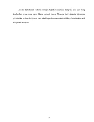 31
Justeru, kebudayaan Malaysia merujuk kepada keseluruhan kompleks atau cara hidup
keseluruhan orang-orang yang dikenal sebagai bangsa Malaysia hasil daripada interpretasi
peranan akal berinteraksi dengan alam sekeliling dalam usaha memenuhi keperluan dan kehendak
masyarakat Malaysia.
 