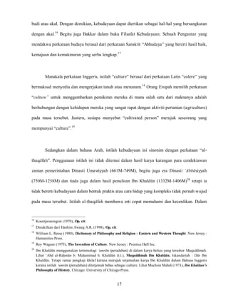 17
budi atau akal. Dengan demikian, kebudayaan dapat diertikan sebagai hal-hal yang bersangkutan
dengan akal.16
Begitu juga Bakkar dalam buku Filsafat Kebudayaan: Sebuah Pengantar yang
mendakwa perkataan budaya berasal dari perkataan Sanskrit “Abhudaya” yang bererti hasil baik,
kemajuan dan kemakmuran yang serba lengkap.17
Manakala perkataan Inggeris, istilah “culture” berasal dari perkataan Latin “colere” yang
bermaksud menyedia dan mengerjakan tanah atau menanam.18
Orang Eropah memilih perkataan
“culture” untuk menggambarkan pemikiran mereka di mana salah satu dari maknanya adalah
berhubungan dengan kehidupan mereka yang sangat rapat dengan aktiviti pertanian (agriculture)
pada masa tersebut. Justeru, sesiapa menyebut “cultivated person” merujuk seseorang yang
mempunyai “culture”.19
Sedangkan dalam bahasa Arab, istilah kebudayaan ini sinonim dengan perkataan “al-
thaqafah”. Penggunaan istilah ini tidak ditemui dalam hasil karya karangan para cendekiawan
zaman pemerintahan Dinasti Umawiyyah (661M-749M), begitu juga era Dinasti ‘Abbasiyyah
(750M-1258M) dan tiada juga dalam hasil penulisan Ibn Khaldun (1332M-1406M)20
tetapi ia
tidak bererti kebudayaan dalam bentuk praktis atau cara hidup yang kompleks tidak pernah wujud
pada masa tersebut. Istilah al-thaqafah membawa erti cepat memahami dan kecerdikan. Dalam
16
Koentjaraningrat (1970), Op. cit.
17
Dinukilkan dari Hashim Awang A.R. (1998), Op. cit.
18
William L. Reese (1980), Dictionary of Philosophy and Religion : Eastern and Western Thought. New Jersey :
Humanities Press.
19
Roy Wagner (1975), The Invention of Culture. New Jersey : Prentice Hall Inc.
20
Ibn Khaldun menggunakan terminologi ‘umran (peradaban) di dalam karya beliau yang tersohor Muqaddimah.
Lihat „Abd al-Rahman b. Muhammad b. Khaldun (t.t.), Muqaddimah Ibn Khaldun. Iskandariah : Dar Ibn
Khaldun. Tetapi ramai pengkaji khilaf kerana merujuk terjemahan karya Ibn Khaldun dalam Bahasa Inggeris
kerana istilah ‘umran (peradaban) diterjemah bebas sebagai culture. Lihat Muchsin Mahdi (1971), Ibn Khaldun’s
Philosophy of History, Chicago: University of Chicago Press.
 