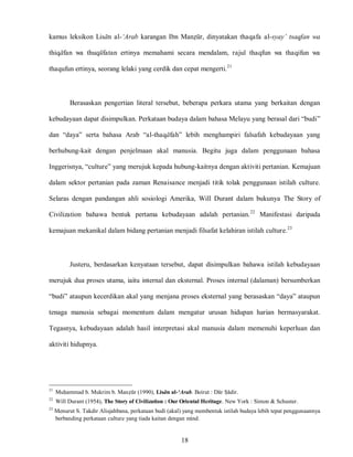 18
kamus leksikon Lisan al-‘Arab karangan Ibn Manzur, dinyatakan thaqafa al-syay’ tsaqfan wa
thiqafan wa thuqufatan ertinya memahami secara mendalam, rajul thaqfun wa thaqifun wa
thaqufun ertinya, seorang lelaki yang cerdik dan cepat mengerti.21
Berasaskan pengertian literal tersebut, beberapa perkara utama yang berkaitan dengan
kebudayaan dapat disimpulkan. Perkataan budaya dalam bahasa Melayu yang berasal dari “budi”
dan “daya” serta bahasa Arab “al-thaqafah” lebih menghampiri falsafah kebudayaan yang
berhubung-kait dengan penjelmaan akal manusia. Begitu juga dalam penggunaan bahasa
Inggerisnya, “culture” yang merujuk kepada hubung-kaitnya dengan aktiviti pertanian. Kemajuan
dalam sektor pertanian pada zaman Renaisance menjadi titik tolak penggunaan istilah culture.
Selaras dengan pandangan ahli sosiologi Amerika, Will Durant dalam bukunya The Story of
Civilization bahawa bentuk pertama kebudayaan adalah pertanian.22
Manifestasi daripada
kemajuan mekanikal dalam bidang pertanian menjadi filsafat kelahiran istilah culture.23
Justeru, berdasarkan kenyataan tersebut, dapat disimpulkan bahawa istilah kebudayaan
merujuk dua proses utama, iaitu internal dan eksternal. Proses internal (dalaman) bersumberkan
“budi” ataupun kecerdikan akal yang menjana proses eksternal yang berasaskan “daya” ataupun
tenaga manusia sebagai momentum dalam mengatur urusan hidupan harian bermasyarakat.
Tegasnya, kebudayaan adalah hasil interpretasi akal manusia dalam memenuhi keperluan dan
aktiviti hidupnya.
21
Muhammad b. Mukrim b. Manzur (1990), Lisan al-‘Arab. Beirut : Dar Sadir.
22
Will Durant (1954), The Story of Civilization : Our Oriental Heritage. New York : Simon & Schuster.
23
Menurut S. Takdir Alisjahbana, perkataan budi (akal) yang membentuk istilah budaya lebih tepat penggunaannya
berbanding perkataan culture yang tiada kaitan dengan mind.
 
