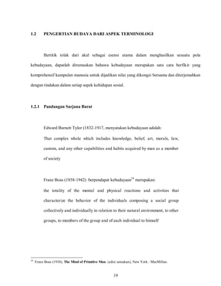 19
1.2 PENGERTIAN BUDAYA DARI ASPEK TERMINOLOGI
Bertitik tolak dari akal sebagai esensi utama dalam menghasilkan sesuatu pola
kebudayaan, dapatlah dirumuskan bahawa kebudayaan merupakan satu cara berfikir yang
komprehensif kumpulan manusia untuk dijadikan nilai yang dikongsi bersama dan diterjemahkan
dengan tindakan dalam setiap aspek kehidupan sosial.
1.2.1 Pandangan Sarjana Barat
Edward Burnett Tylor (1832-1917, menyatakan kebudayaan adalah:
That complex whole which includes knowledge, belief, art, morals, law,
custom, and any other capabilities and habits acquired by man as a member
of society
Franz Boas (1858-1942) berpendapat kebudayaan24
merupakan:
the totality of the mental and physical reactions and activities that
characterize the behavior of the individuals composing a social group
collectively and individually in relation to their natural environment, to other
groups, to members of the group and of each individual to himself
24
Franz Boas (1938), The Mind of Primitive Man. (edisi semakan), New York : MacMillan.
 