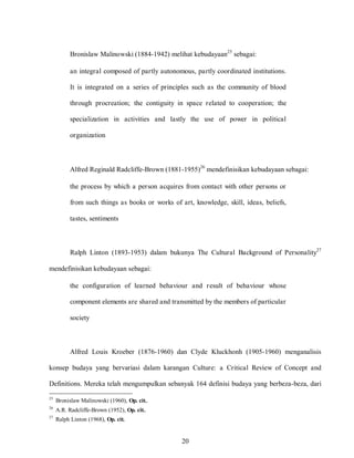 20
Bronislaw Malinowski (1884-1942) melihat kebudayaan25
sebagai:
an integral composed of partly autonomous, partly coordinated institutions.
It is integrated on a series of principles such as the community of blood
through procreation; the contiguity in space related to cooperation; the
specialization in activities and lastly the use of power in political
organization
Alfred Reginald Radcliffe-Brown (1881-1955)26
mendefinisikan kebudayaan sebagai:
the process by which a person acquires from contact with other persons or
from such things as books or works of art, knowledge, skill, ideas, beliefs,
tastes, sentiments
Ralph Linton (1893-1953) dalam bukunya The Cultural Background of Personality27
mendefinisikan kebudayaan sebagai:
the configuration of learned behaviour and result of behaviour whose
component elements are shared and transmitted by the members of particular
society
Alfred Louis Kroeber (1876-1960) dan Clyde Kluckhonh (1905-1960) menganalisis
konsep budaya yang bervariasi dalam karangan Culture: a Critical Review of Concept and
Definitions. Mereka telah mengumpulkan sebanyak 164 definisi budaya yang berbeza-beza, dari
25
Bronislaw Malinowski (1960), Op. cit..
26
A.R. Radcliffe-Brown (1952), Op. cit..
27
Ralph Linton (1968), Op. cit.
 