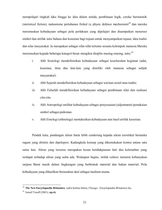 21
mempelajari tingkah laku hingga ke idea dalam minda, pembinaan logik, cereka berstatistik
(statistical fiction), mekanisme pertahanan fizikal (a physic defence mechanism)28
dan mereka
merumuskan kebudayaan sebagai pola perlakuan yang dipelajari dan disampaikan menerusi
simbol dan artifak iaitu bahasa dan kesenian bagi tujuan untuk menyampaikan tujuan, idea tradisi
dan nilai masyarakat. Ia merupakan sebagai sifat-sifat tertentu sesuatu kelompok manusia.Mereka
merumuskan kepada beberapa kategori besar mengikut disiplin masing-masing, iaitu:29
i. Ahli Sosiologi mendefinisikan kebudayaan sebagai keseluruhan kegiatan (adat,
kesenian, ilmu dan lain-lain yang dimiliki oleh manusia sebagai subjek
masyarakat).
ii. Ahli Sejarah mendefinisikan kebudayaan sebagai warisan sosial atau tradisi.
iii. Ahli Falsafah mendefinisikan kebudayaan sebagai pembinaan nilai dan realisasi
cita-cita.
iv. Ahli Antropologi melihat kebudayaan sebagai penyesuaian (adjustment) pemakaian
simbol sebagai pedoman.
v. Ahli Etnologi (ethnology) mentaksirkan kebudayaan atas hasil artifak kesenian.
Pendek kata, pandangan aliran barat lebih cenderung kepada aliran teoretikal beraneka
ragam yang dirintis dan dipelopori. Kadangkala konsep yang dikemukakan kontra antara satu
sama lain. Aliran yang tercetus merupakan kesan ketidakpuasan hati dan kelemahan yang
terdapat terhadap aliran yang sedia ada. Walaupun begitu, istilah culture menurut kebanyakan
sarjana Barat masih dalam lingkungan yang berbentuk material dan bukan material. Pola
kebudayaan yang dihasilkan berasaskan akal sebagai medium utama.
28
The New Encyclopaedia Britannica. (edisi kelima belas), Chicago : Encyclopaedia Britannica Inc.
29
Ismail Yusoff (2001), op.cit.
 