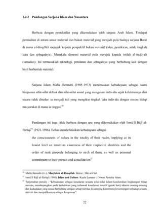 22
1.2.2 Pandangan Sarjana Islam dan Nusantara
Berbeza dengan pentakrifan yang dikemukakan oleh sarjana Arab Islam. Terdapat
pemisahan di antara unsur material dan bukan material yang menjadi pola budaya sarjana Barat
di mana al-thaqafah merujuk kepada perspektif bukan material (idea, pemikiran, adab, tingkah
laku dan sebagainya). Manakala dimensi material pula merujuk kepada istilah al-hadarah
(tamadun). Ini termasuklah teknologi, peralatan dan sebagainya yang berhubung-kait dengan
hasil berbentuk material.
Sarjana Islam Malik Bennabi (1905-1973) merumuskan kebudayaan sebagai suatu
himpunan sifat-sifat akhlak dan nilai-nilai sosial yang mengesani individu sejak kelahirannya dan
secara tidak disedari ia menjadi tali yang mengikat tingkah laku individu dengan sistem hidup
masyarakat di mana ia tinggal.30
Pandangan ini juga tidak berbeza dengan apa yang dikemukakan oleh Isma„il Raji al-
Faruqi31
(1921-1986). Beliau mendefinisikan kebudayaan sebagai
the consciousness of values in the totality of their realm, implying at its
lowest level an intuitives awareness of their respective identities and the
order of rank properly belonging to each of them, as well as personal
commitment to their pursuit and actualization32
30
Malik Bennabi (t.t.), Musykilah al-Thaqafah. Beirut : Dar al-Fikr.
31
Isma„il Raji al-Faruqi (1980), Islam and Culture. Kuala Lumpur : Dewan Pustaka Islam.
32
Terjemahan penulis : “kebudayaan sebagai kesedaran sesuatu nilai-nilai dalam keseluruhan lingkungan hidup
mereka, membayangkan pada kedudukan yang terbawah kesedaran intuitif (gerak hati) identiti masing-masing
dan kedudukan yang sesuai berhubung dengan setiap mereka di samping komitmen perseorangan terhadap sesuatu
aktiviti dan menjadikannya sebagai kenyataan”.
 