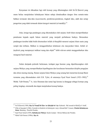 23
Kenyataan ini dikuatkan lagi oleh konsep yang dibentangkan oleh Sa„id Hawwa yang
mana beliau menjelaskan kebudayaan bukan sahaja dimaksudkan dengan ilmu semata-mata
bahkan termasuk idea-idea (tasawwurat), pemikiran-pemikiran, tingkah laku, adab dan setiap
pengertian yang tidak termasuk dalam kategori material (al-maddiy).33
Jelas, ketiga-tiga pandangan yang dikemukakan oleh sarjana Arab Islam memperlihatkan
penekanan kepada aspek bukan material yang menjadi perbahasan budaya. Berasaskan
pandangan tersebut tidak boleh dirumuskan istilah al-thaqafah menurut sarjana Islam suatu yang
sempit dan terbatas. Bahkan ia menggambarkan kehalusan cita masyarakat Islam. Istilah al-
hadarah yang mempunyai indikasi ruang dan objek34
lebih relevan untuk menggambarkan idea
mengenai hasil material.
Selain daripada polemik berkenaan, terdapat juga huraian yang diperbincangkan oleh
sarjana Melayu yang memperlihatkan kepelbagaian dan kecelaruan berasaskan disiplin pengajian
dan aliran masing-masing. Ramai sarjana Islam Melayu yang senang hati menerima konsep Barat
terutama yang dikemukakan oleh E.B. Tylor, di antaranya Syed Nasir Ismail (1921-1982),35
Mohd. Taib Osman,36
A. Aziz Deraman dan ramai lagi kerana ia dianggap sebagai konsep yang
paling lengkap, sistematik dan dapat menjelaskan konsep budaya.
33
Sa„id Hawwa (1988), Kay La Namdi Ba‘idan ‘an Ihtiyajat al-‘Asr. Kaherah : Mu‟assasah al-Khalij al-„Arabi.
34
Effat al-Syarqawi (1986), Falsafah al-Hadarat al-Islamiyyah. (terj.) Ahmad Rofi„ Usmani, Filsafat Kebudayaan
Islam. Bandung : Penerbit Pustaka.
35
Syed Nasir Ismail (1959), Kebudayaan Melayu. Kuala Lumpur : Dewan Bahasa dan Pustaka.
36
Mohd Taib Osman (1988a), Op. cit..
 