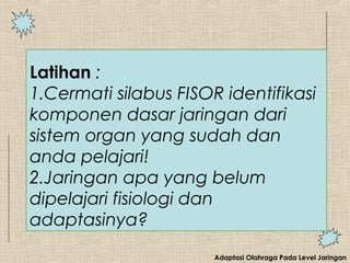 Adaptasi Olahraga Pada Level Jaringan
Latihan :
1.Cermati silabus FISOR identifikasi
komponen dasar jaringan dari
sistem organ yang sudah dan
anda pelajari!
2.Jaringan apa yang belum
dipelajari fisiologi dan
adaptasinya?
 