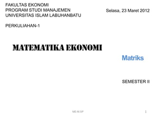 SEMESTER II
1
Selasa, 23 Maret 2012
FAKULTAS EKONOMI
PROGRAM STUDI MANAJEMEN
UNIVERSITAS ISLAM LABUHANBATU
PERKULIAHAN-1
Matematika ekonomi
Matriks
ME-M.SP
 