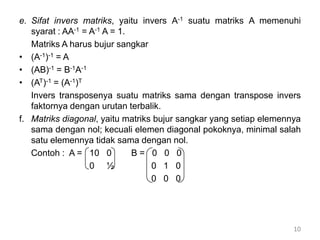 e. Sifat invers matriks, yaitu invers A-1 suatu matriks A memenuhi
syarat : AA-1 = A-1 A = 1.
Matriks A harus bujur sangkar
• (A-1)-1 = A
• (AB)-1 = B-1A-1
• (AT)-1 = (A-1)T
Invers transposenya suatu matriks sama dengan transpose invers
faktornya dengan urutan terbalik.
f. Matriks diagonal, yaitu matriks bujur sangkar yang setiap elemennya
sama dengan nol; kecuali elemen diagonal pokoknya, minimal salah
satu elemennya tidak sama dengan nol.
Contoh : A = 10 0 B = 0 0 0
0 ½ 0 1 0
0 0 0
10
 