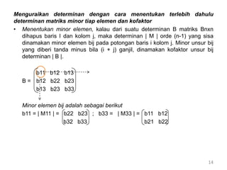 Menguraikan determinan dengan cara menentukan terlebih dahulu
determinan matriks minor tiap elemen dan kofaktor
• Menentukan minor elemen, kalau dari suatu determinan B matriks Bnxn
dihapus baris I dan kolom j, maka determinan | M | orde (n-1) yang sisa
dinamakan minor elemen bij pada potongan baris i kolom j. Minor unsur bij
yang diberi tanda minus bila (i + j) ganjil, dinamakan kofaktor unsur bij
determinan | B |.
b11 b12 b13
B = b12 b22 b23
b13 b23 b33
Minor elemen bij adalah sebagai berikut
b11 = | M11 | = b22 b23 ; b33 = | M33 | = b11 b12
b32 b33 b21 b22
14
 