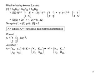 Misal terhadap kolom 2, maka
|B| = b12K12 + b22K22 + b32K32
= (2)(-1)1+2 1 3 + (2)(-1)2+2 1 1 + (1)(-1)3+2 1 1
2 3 2 3 1 3
= (2)(3) + 2(1) + 1(-2) = 6…(2)
Ternyata (1) = (2) yaitu |B| = 6
Contoh :
A = 1 4 , cari Ā
3 2
Jawaban :
A = a11 a12  K = K11 K12  KT = K11 K12
a21 a22 K21 K22 K21 K22
18
A = adjoint A = Transpose dari matriks kofaktornya
 