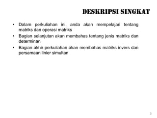 Deskripsi Singkat
• Dalam perkuliahan ini, anda akan mempelajari tentang
matriks dan operasi matriks
• Bagian selanjutan akan membahas tentang jenis matriks dan
determinan
• Bagian akhir perkuliahan akan membahas matriks invers dan
persamaan linier simultan
3
 