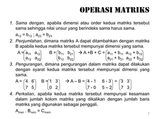Operasi matriks
1. Sama dengan, apabila dimensi atau order kedua matriks tersebut
sama sehingga nilai unsur yang berindeks sama harus sama.
a12 = b12 ; a23 = b23
2. Penjumlahan, dimana matriks A dapat ditambahkan dengan matriks
B apabila kedua matriks tersebut mempunyai dimensi yang sama.
A = a11 a12 B = b11 b21  A +B + C = a11 + b11 a12 + b12
a12 a22 b12 b22 a21 + b21 a22 + b22
3. Pengurangan, dimana pengurangan dalam matriks dapat dilakukan
dengan syarat kedua matriks tersebut mempunyai dimensi yang
sama.
A = 4 6 B = 1 3  A – B = 4 - 1 6 - 3 = 3 3
7 5 0 2 7 - 0 5 – 2 7 3
4. Perkalian, apabila kedua matriks tersebut mempunyai kesamaan
dalam jumlah kolom matriks yang dikalikan dengan jumlah baris
matriks yang digunakan sebagai penggali.
Amxn . Bnxm = Cmxm 7
 