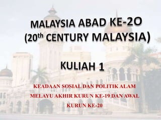 MALAYSIA ABAD KE-2O (20th CENTURY MALAYSIA) KULIAH 1 KEADAAN SOSIAL DAN POLITIK ALAM MELAYU AKHIR KURUN KE-19 DAN AWAL KURUN KE-20 