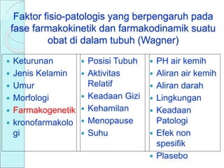 Faktor fisio-patologis yang berpengaruh pada
fase farmakokinetik dan farmakodinamik suatu
obat di dalam tubuh (Wagner)
 Keturunan
 Jenis Kelamin
 Umur
 Morfologi
 Farmakogenetik
 kronofarmakolo
gi
 PH air kemih
 Aliran air kemih
 Aliran darah
 Lingkungan
 Keadaan
Patologi
 Efek non
spesifik
 Plasebo
 Posisi Tubuh
 Aktivitas
Relatif
 Keadaan Gizi
 Kehamilan
 Menopause
 Suhu
 
