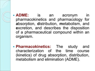  ADME: is an acronym in
pharmacokinetics and pharmacology for
absorption, distribution, metabolism, and
excretion, and describes the disposition
of a pharmaceutical compound within an
organism.
 Pharmacokinetics: The study and
characterization of the time course
(kinetics) of drug absorption, distribution,
metabolism and elimination (ADME).
 