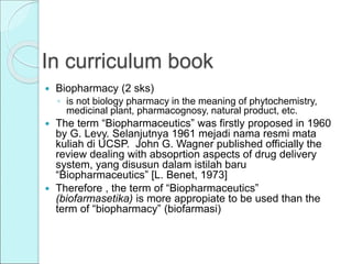 In curriculum book
 Biopharmacy (2 sks)
◦ is not biology pharmacy in the meaning of phytochemistry,
medicinal plant, pharmacognosy, natural product, etc.
 The term “Biopharmaceutics” was firstly proposed in 1960
by G. Levy. Selanjutnya 1961 mejadi nama resmi mata
kuliah di UCSP. John G. Wagner published officially the
review dealing with absoprtion aspects of drug delivery
system, yang disusun dalam istilah baru
“Biopharmaceutics” [L. Benet, 1973]
 Therefore , the term of “Biopharmaceutics”
(biofarmasetika) is more appropiate to be used than the
term of “biopharmacy” (biofarmasi)
 