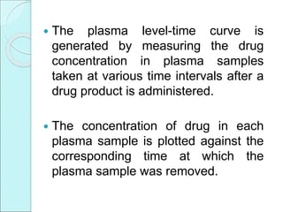  The plasma level-time curve is
generated by measuring the drug
concentration in plasma samples
taken at various time intervals after a
drug product is administered.
 The concentration of drug in each
plasma sample is plotted against the
corresponding time at which the
plasma sample was removed.
 