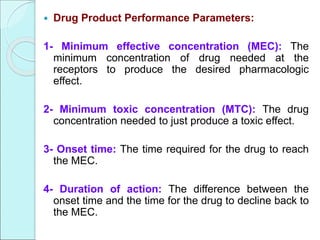  Drug Product Performance Parameters:
1- Minimum effective concentration (MEC): The
minimum concentration of drug needed at the
receptors to produce the desired pharmacologic
effect.
2- Minimum toxic concentration (MTC): The drug
concentration needed to just produce a toxic effect.
3- Onset time: The time required for the drug to reach
the MEC.
4- Duration of action: The difference between the
onset time and the time for the drug to decline back to
the MEC.
 