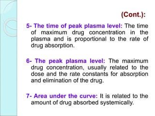 (Cont.):
5- The time of peak plasma level: The time
of maximum drug concentration in the
plasma and is proportional to the rate of
drug absorption.
6- The peak plasma level: The maximum
drug concentration, usually related to the
dose and the rate constants for absorption
and elimination of the drug.
7- Area under the curve: It is related to the
amount of drug absorbed systemically.
 