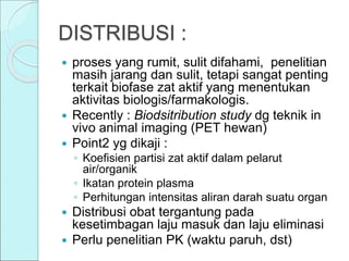 DISTRIBUSI :
 proses yang rumit, sulit difahami, penelitian
masih jarang dan sulit, tetapi sangat penting
terkait biofase zat aktif yang menentukan
aktivitas biologis/farmakologis.
 Recently : Biodsitribution study dg teknik in
vivo animal imaging (PET hewan)
 Point2 yg dikaji :
◦ Koefisien partisi zat aktif dalam pelarut
air/organik
◦ Ikatan protein plasma
◦ Perhitungan intensitas aliran darah suatu organ
 Distribusi obat tergantung pada
kesetimbagan laju masuk dan laju eliminasi
 Perlu penelitian PK (waktu paruh, dst)
 