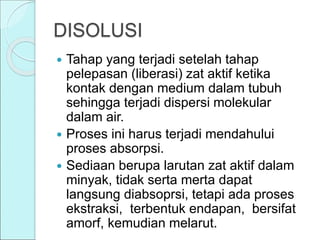 DISOLUSI
 Tahap yang terjadi setelah tahap
pelepasan (liberasi) zat aktif ketika
kontak dengan medium dalam tubuh
sehingga terjadi dispersi molekular
dalam air.
 Proses ini harus terjadi mendahului
proses absorpsi.
 Sediaan berupa larutan zat aktif dalam
minyak, tidak serta merta dapat
langsung diabsoprsi, tetapi ada proses
ekstraksi, terbentuk endapan, bersifat
amorf, kemudian melarut.
 