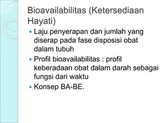 Bioavailabilitas (Ketersediaan
Hayati)
 Laju penyerapan dan jumlah yang
diserap pada fase disposisi obat
dalam tubuh
 Profil bioavailabilitas : profil
keberadaan obat dalam darah sebagai
fungsi dari waktu
 Konsep BA-BE.
 