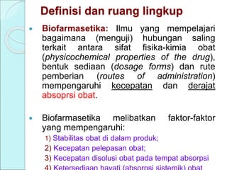 Definisi dan ruang lingkup
 Biofarmasetika: Ilmu yang mempelajari
bagaimana (menguji) hubungan saling
terkait antara sifat fisika-kimia obat
(physicochemical properties of the drug),
bentuk sediaan (dosage forms) dan rute
pemberian (routes of administration)
mempengaruhi kecepatan dan derajat
absoprsi obat.
 Biofarmasetika melibatkan faktor-faktor
yang mempengaruhi:
1) Stabilitas obat di dalam produk;
2) Kecepatan pelepasan obat;
3) Kecepatan disolusi obat pada tempat absorpsi
 