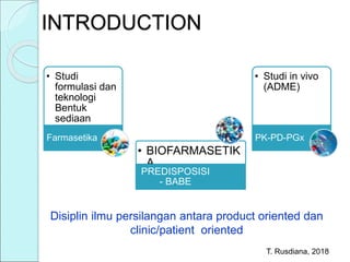 INTRODUCTION
T. Rusdiana, 2018
Disiplin ilmu persilangan antara product oriented dan
clinic/patient oriented
• Studi
formulasi dan
teknologi
Bentuk
sediaan
Farmasetika
• BIOFARMASETIK
A
PREDISPOSISI
- BABE
• Studi in vivo
(ADME)
PK-PD-PGx
 