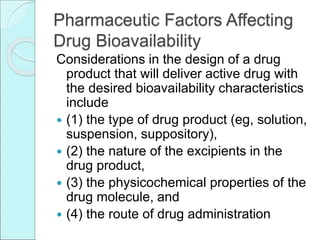 Pharmaceutic Factors Affecting
Drug Bioavailability
Considerations in the design of a drug
product that will deliver active drug with
the desired bioavailability characteristics
include
 (1) the type of drug product (eg, solution,
suspension, suppository),
 (2) the nature of the excipients in the
drug product,
 (3) the physicochemical properties of the
drug molecule, and
 (4) the route of drug administration
 