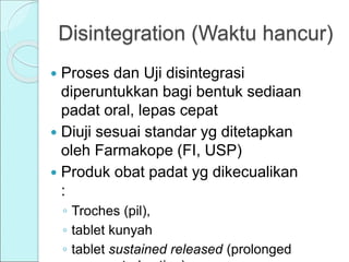 Disintegration (Waktu hancur)
 Proses dan Uji disintegrasi
diperuntukkan bagi bentuk sediaan
padat oral, lepas cepat
 Diuji sesuai standar yg ditetapkan
oleh Farmakope (FI, USP)
 Produk obat padat yg dikecualikan
:
◦ Troches (pil),
◦ tablet kunyah
◦ tablet sustained released (prolonged
 