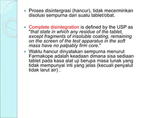  Proses disintergrasi (hancur), tidak mecerminkan
disolusi sempurna dari suatu tablet/obat.
 Complete disintegration is defined by the USP as
"that state in which any residue of the tablet,
except fragments of insoluble coating, remaining
on the screen of the test apparatus in the soft
mass have no palpably firm core."
 Waktu hancur dinyatakan sempurna menurut
Farmakope adalah keadaan dimana sisa sediaan
tablet pada kasa alat uji berupa masa lunak yang
tidak mempunyai inti yang jelas (kecuali penyalut
tidak larut air) .
 