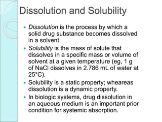 Dissolution and Solubility
 Dissolution is the process by which a
solid drug substance becomes dissolved
in a solvent.
 Solubility is the mass of solute that
dissolves in a specific mass or volume of
solvent at a given temperature (eg, 1 g
of NaCl dissolves in 2.786 mL of water at
25°C).
 Solubility is a static property; wheareas
dissolution is a dynamic property.
 In biologic systems, drug dissolution in
an aqueous medium is an important prior
condition for systemic absorption.
 