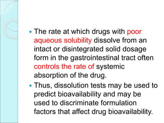  The rate at which drugs with poor
aqueous solubility dissolve from an
intact or disintegrated solid dosage
form in the gastrointestinal tract often
controls the rate of systemic
absorption of the drug.
 Thus, dissolution tests may be used to
predict bioavailability and may be
used to discriminate formulation
factors that affect drug bioavailability.
 