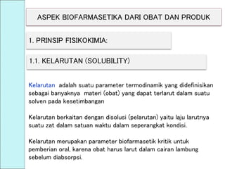 ASPEK BIOFARMASETIKA DARI OBAT DAN PRODUK
1. PRINSIP FISIKOKIMIA:
1.1. KELARUTAN (SOLUBILITY)
Kelarutan adalah suatu parameter termodinamik yang didefinisikan
sebagai banyaknya materi (obat) yang dapat terlarut dalam suatu
solven pada kesetimbangan
Kelarutan berkaitan dengan disolusi (pelarutan) yaitu laju larutnya
suatu zat dalam satuan waktu dalam seperangkat kondisi.
Kelarutan merupakan parameter biofarmasetik kritik untuk
pemberian oral, karena obat harus larut dalam cairan lambung
sebelum diabsorpsi.
 
