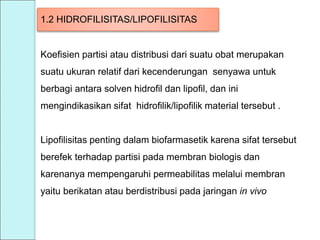 1.2 HIDROFILISITAS/LIPOFILISITAS
Koefisien partisi atau distribusi dari suatu obat merupakan
suatu ukuran relatif dari kecenderungan senyawa untuk
berbagi antara solven hidrofil dan lipofil, dan ini
mengindikasikan sifat hidrofilik/lipofilik material tersebut .
Lipofilisitas penting dalam biofarmasetik karena sifat tersebut
berefek terhadap partisi pada membran biologis dan
karenanya mempengaruhi permeabilitas melalui membran
yaitu berikatan atau berdistribusi pada jaringan in vivo
 