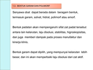 1.3. BENTUK GARAM DAN POLIMORF
Senyawa obat dapat berada dalam beragam bentuk,
termasuk garam, solvat, hidrat, polimorf atau amorf.
Bentuk padatan akan mempengaruhi sifat zat padat tersebut
antara lain kelarutan, laju disolusi, stabilitas, higroskopisitas,
dan juga memberi dampak pada proses manufaktur dan
kinerja klinis.
Bentuk garam dapat dipilih, yang mempunyai kelarutan lebih
besar, dan ini akan memperbaiki laju disolusi dari zat aktif.
 