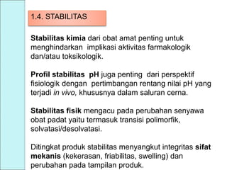 1.4. STABILITAS
Stabilitas kimia dari obat amat penting untuk
menghindarkan implikasi aktivitas farmakologik
dan/atau toksikologik.
Profil stabilitas pH juga penting dari perspektif
fisiologik dengan pertimbangan rentang nilai pH yang
terjadi in vivo, khususnya dalam saluran cerna.
Stabilitas fisik mengacu pada perubahan senyawa
obat padat yaitu termasuk transisi polimorfik,
solvatasi/desolvatasi.
Ditingkat produk stabilitas menyangkut integritas sifat
mekanis (kekerasan, friabilitas, swelling) dan
perubahan pada tampilan produk.
 
