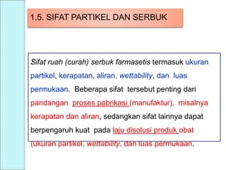 1.5. SIFAT PARTIKEL DAN SERBUK
Sifat ruah (curah) serbuk farmasetis termasuk ukuran
partikel, kerapatan, aliran, wettability, dan luas
permukaan. Beberapa sifat tersebut penting dari
pandangan proses pabrikasi (manufaktur), misalnya
kerapatan dan aliran, sedangkan sifat lainnya dapat
berpengaruh kuat pada laju disolusi produk obat
(ukuran partikel, wettability, dan luas permukaan.
 