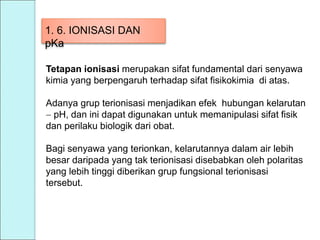 1. 6. IONISASI DAN
pKa
Tetapan ionisasi merupakan sifat fundamental dari senyawa
kimia yang berpengaruh terhadap sifat fisikokimia di atas.
Adanya grup terionisasi menjadikan efek hubungan kelarutan
 pH, dan ini dapat digunakan untuk memanipulasi sifat fisik
dan perilaku biologik dari obat.
Bagi senyawa yang terionkan, kelarutannya dalam air lebih
besar daripada yang tak terionisasi disebabkan oleh polaritas
yang lebih tinggi diberikan grup fungsional terionisasi
tersebut.
 