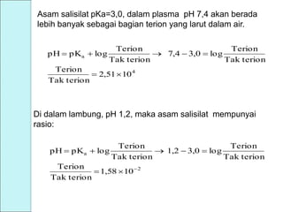 Asam salisilat pKa=3,0, dalam plasma pH 7,4 akan berada
lebih banyak sebagai bagian terion yang larut dalam air.
4
a
102,51
Tak terion
Terion
Tak terion
Terion
log3,07,4
Tak terion
Terion
logpKpH


Di dalam lambung, pH 1,2, maka asam salisilat mempunyai
rasio:
2
a
101,58
Tak terion
Terion
Tak terion
Terion
log3,01,2
Tak terion
Terion
logpKpH



 