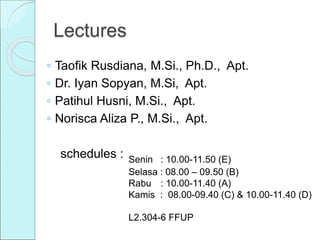 Lectures
◦ Taofik Rusdiana, M.Si., Ph.D., Apt.
◦ Dr. Iyan Sopyan, M.Si, Apt.
◦ Patihul Husni, M.Si., Apt.
◦ Norisca Aliza P., M.Si., Apt.
schedules : Senin : 10.00-11.50 (E)
Selasa : 08.00 – 09.50 (B)
Rabu : 10.00-11.40 (A)
Kamis : 08.00-09.40 (C) & 10.00-11.40 (D)
L2.304-6 FFUP
 