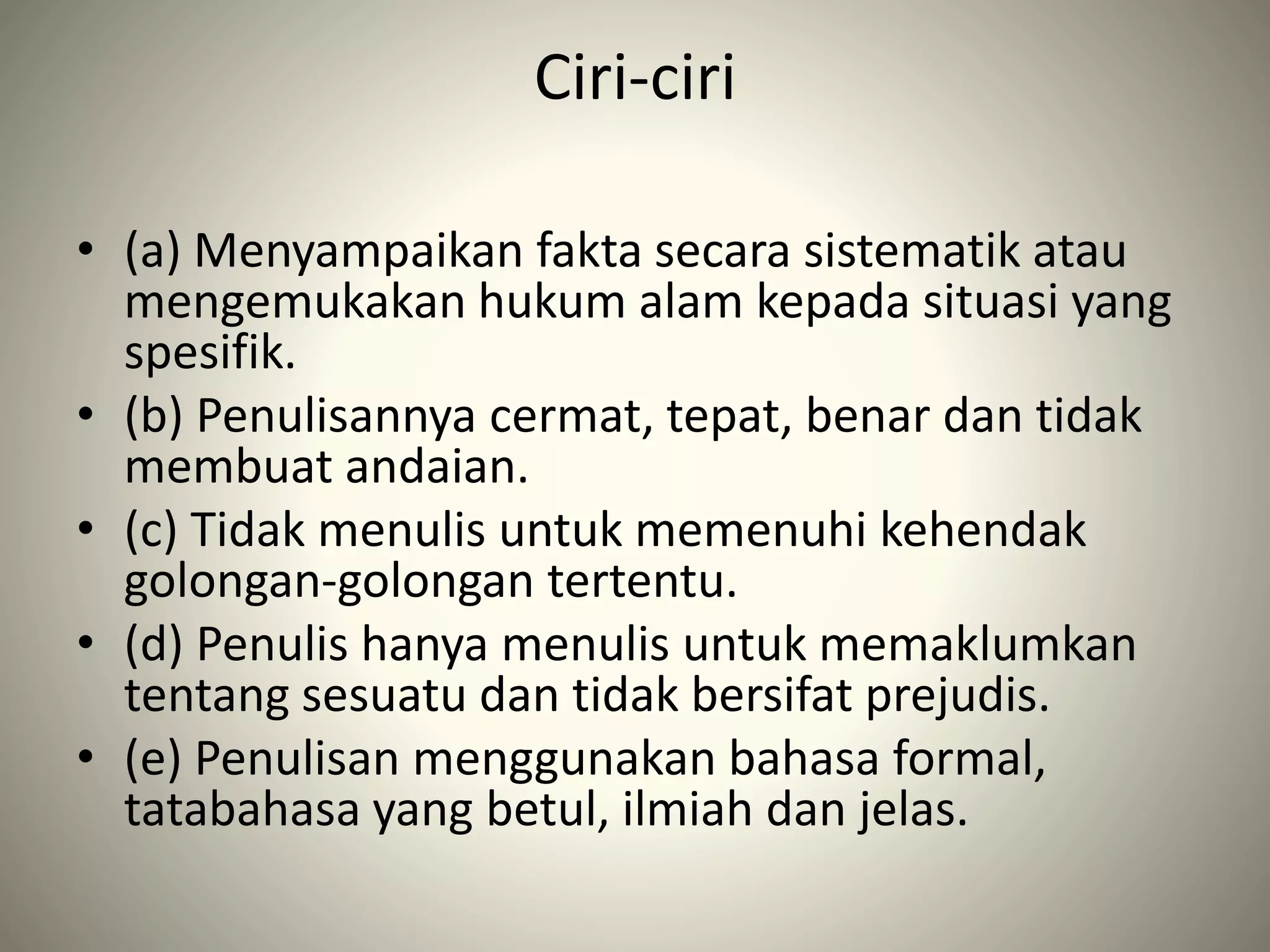 Ciri-ciri
• (a) Menyampaikan fakta secara sistematik atau
mengemukakan hukum alam kepada situasi yang
spesifik.
• (b) Penulisannya cermat, tepat, benar dan tidak
membuat andaian.
• (c) Tidak menulis untuk memenuhi kehendak
golongan-golongan tertentu.
• (d) Penulis hanya menulis untuk memaklumkan
tentang sesuatu dan tidak bersifat prejudis.
• (e) Penulisan menggunakan bahasa formal,
tatabahasa yang betul, ilmiah dan jelas.
 